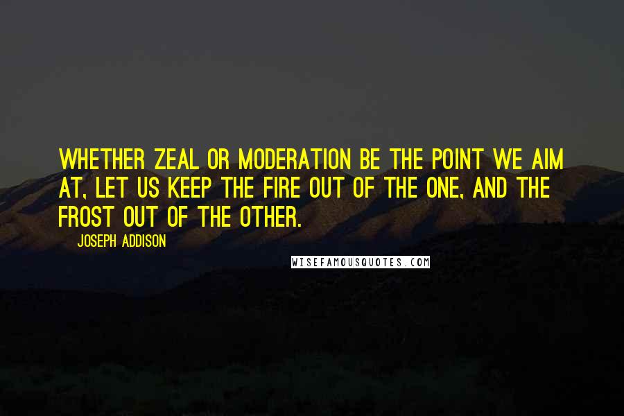 Joseph Addison Quotes: Whether zeal or moderation be the point we aim at, let us keep the fire out of the one, and the frost out of the other.