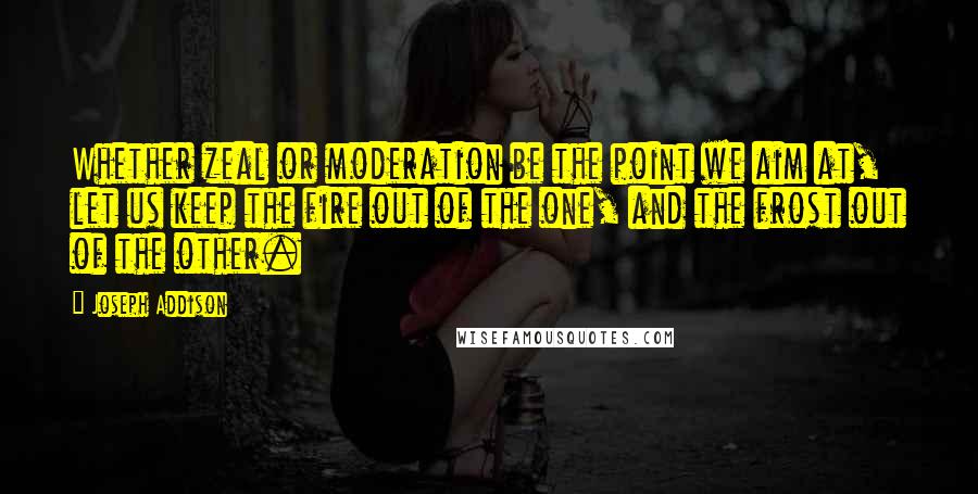 Joseph Addison Quotes: Whether zeal or moderation be the point we aim at, let us keep the fire out of the one, and the frost out of the other.