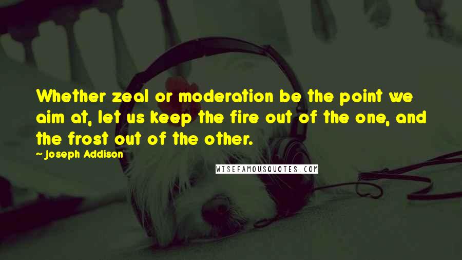 Joseph Addison Quotes: Whether zeal or moderation be the point we aim at, let us keep the fire out of the one, and the frost out of the other.