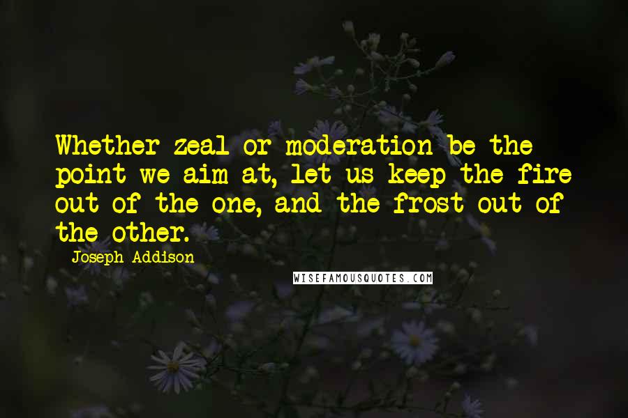 Joseph Addison Quotes: Whether zeal or moderation be the point we aim at, let us keep the fire out of the one, and the frost out of the other.