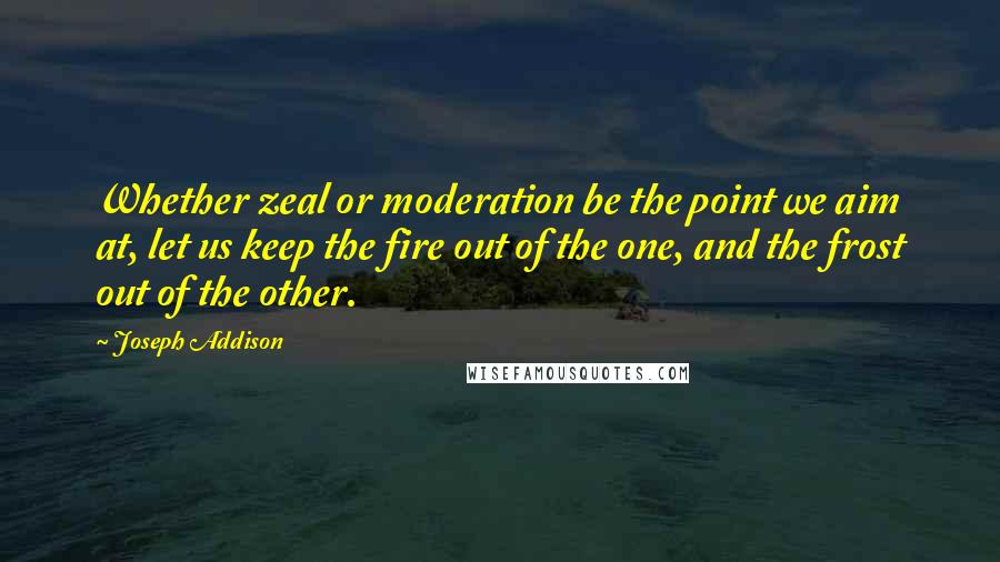 Joseph Addison Quotes: Whether zeal or moderation be the point we aim at, let us keep the fire out of the one, and the frost out of the other.