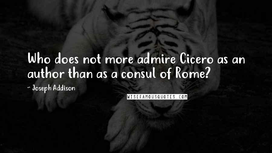 Joseph Addison Quotes: Who does not more admire Cicero as an author than as a consul of Rome?