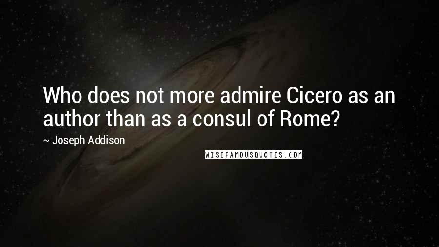 Joseph Addison Quotes: Who does not more admire Cicero as an author than as a consul of Rome?