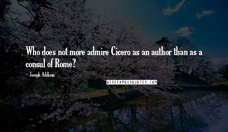 Joseph Addison Quotes: Who does not more admire Cicero as an author than as a consul of Rome?