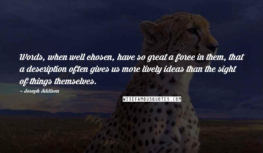 Joseph Addison Quotes: Words, when well chosen, have so great a force in them, that a description often gives us more lively ideas than the sight of things themselves.