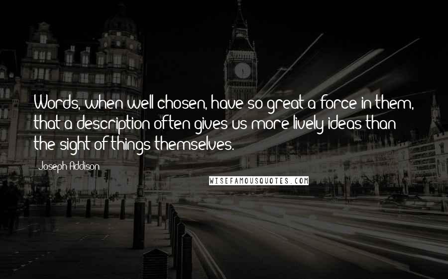 Joseph Addison Quotes: Words, when well chosen, have so great a force in them, that a description often gives us more lively ideas than the sight of things themselves.