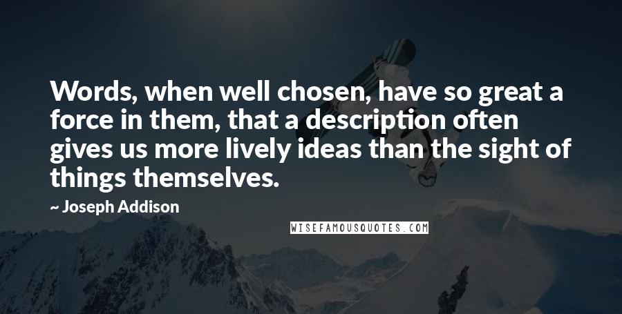 Joseph Addison Quotes: Words, when well chosen, have so great a force in them, that a description often gives us more lively ideas than the sight of things themselves.