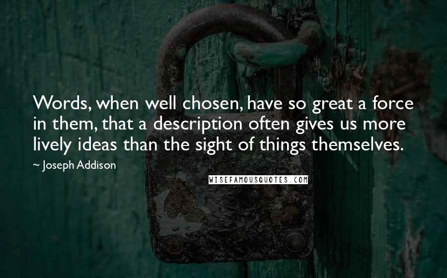 Joseph Addison Quotes: Words, when well chosen, have so great a force in them, that a description often gives us more lively ideas than the sight of things themselves.