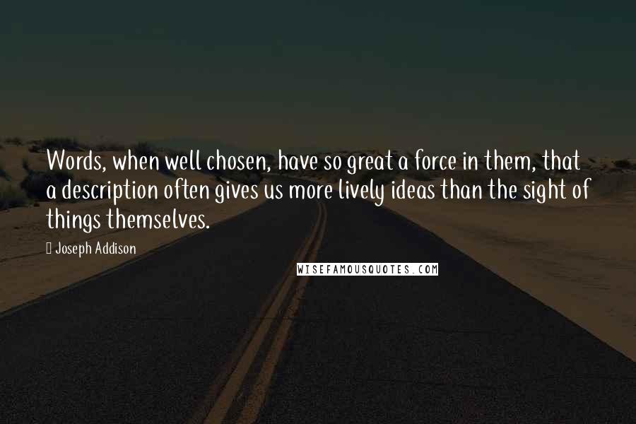 Joseph Addison Quotes: Words, when well chosen, have so great a force in them, that a description often gives us more lively ideas than the sight of things themselves.