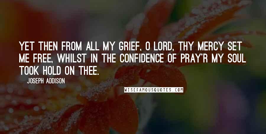 Joseph Addison Quotes: Yet then from all my grief, O Lord, Thy mercy set me free, Whilst in the confidence of pray'r My soul took hold on thee.