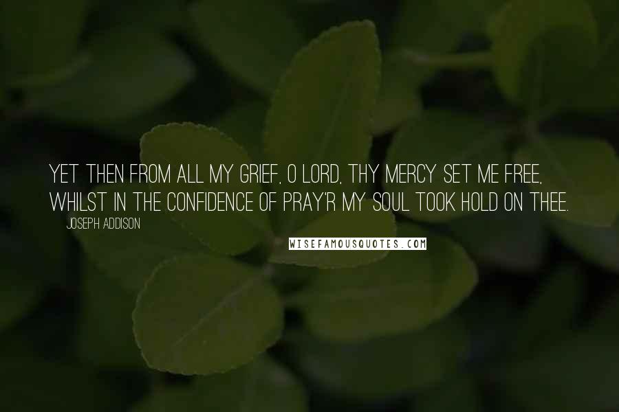 Joseph Addison Quotes: Yet then from all my grief, O Lord, Thy mercy set me free, Whilst in the confidence of pray'r My soul took hold on thee.