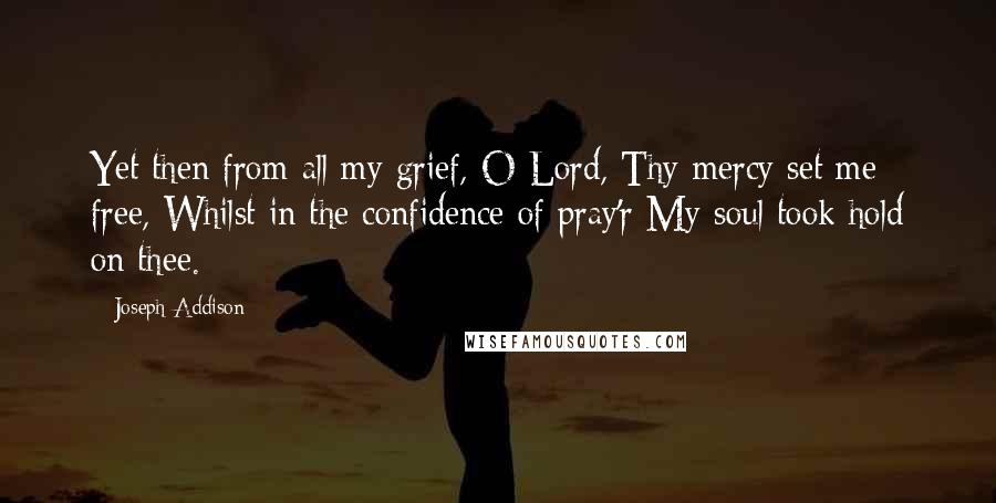 Joseph Addison Quotes: Yet then from all my grief, O Lord, Thy mercy set me free, Whilst in the confidence of pray'r My soul took hold on thee.