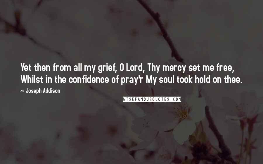 Joseph Addison Quotes: Yet then from all my grief, O Lord, Thy mercy set me free, Whilst in the confidence of pray'r My soul took hold on thee.