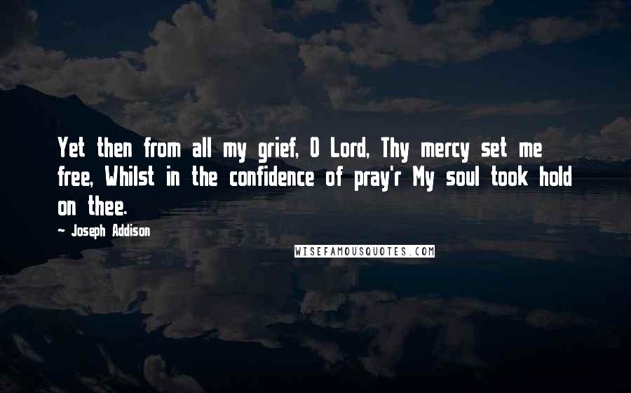 Joseph Addison Quotes: Yet then from all my grief, O Lord, Thy mercy set me free, Whilst in the confidence of pray'r My soul took hold on thee.