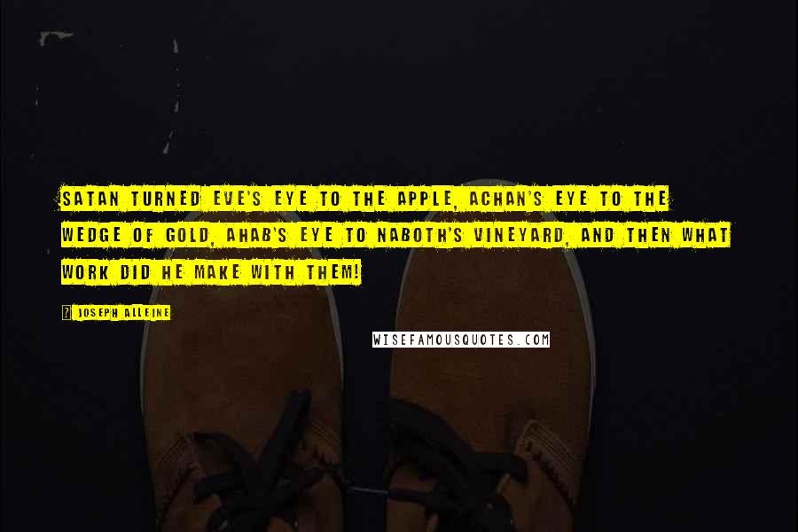 Joseph Alleine Quotes: Satan turned Eve's eye to the apple, Achan's eye to the wedge of gold, Ahab's eye to Naboth's vineyard, and then what work did he make with them!