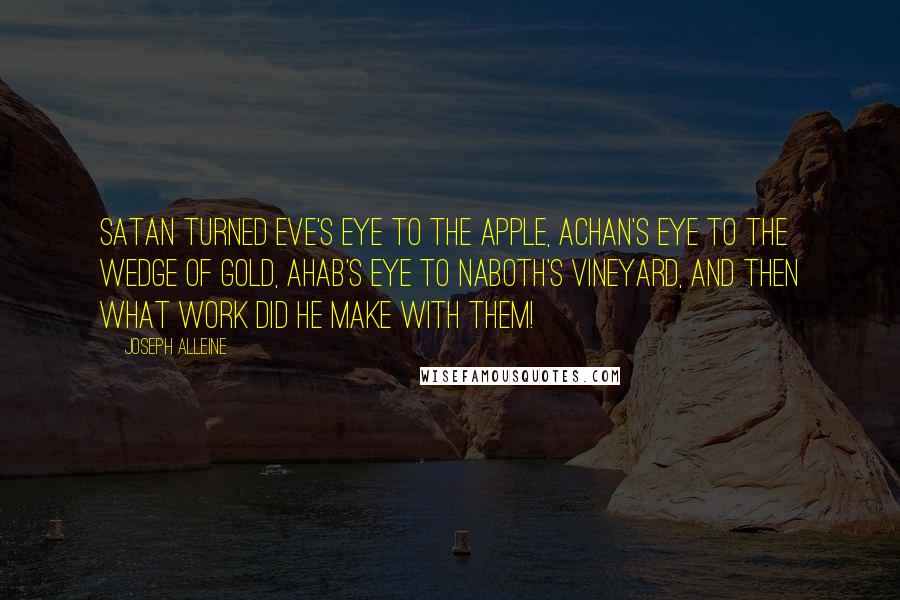 Joseph Alleine Quotes: Satan turned Eve's eye to the apple, Achan's eye to the wedge of gold, Ahab's eye to Naboth's vineyard, and then what work did he make with them!