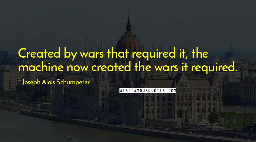 Joseph Alois Schumpeter Quotes: Created by wars that required it, the machine now created the wars it required.