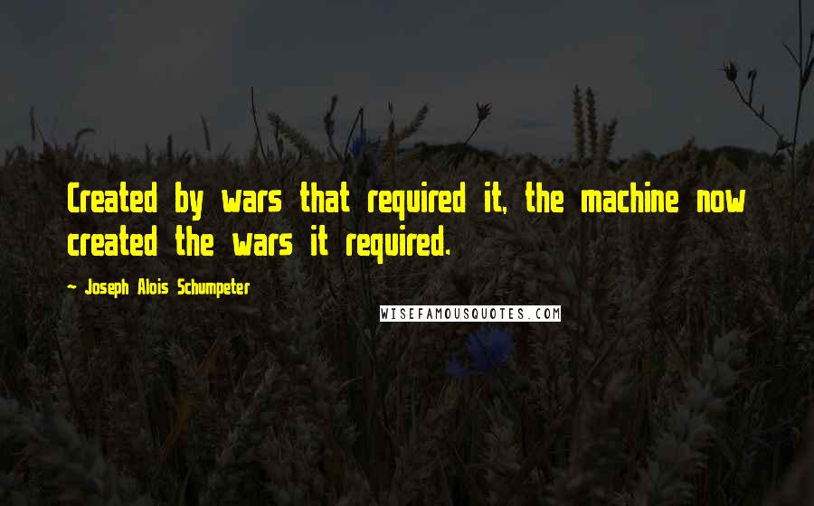 Joseph Alois Schumpeter Quotes: Created by wars that required it, the machine now created the wars it required.