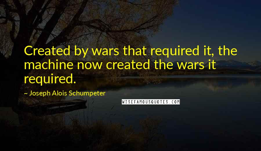 Joseph Alois Schumpeter Quotes: Created by wars that required it, the machine now created the wars it required.