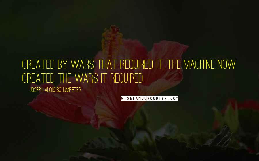 Joseph Alois Schumpeter Quotes: Created by wars that required it, the machine now created the wars it required.