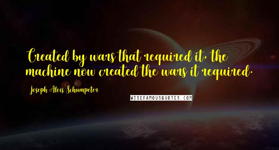 Joseph Alois Schumpeter Quotes: Created by wars that required it, the machine now created the wars it required.