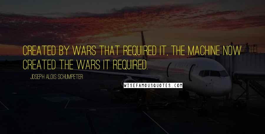 Joseph Alois Schumpeter Quotes: Created by wars that required it, the machine now created the wars it required.