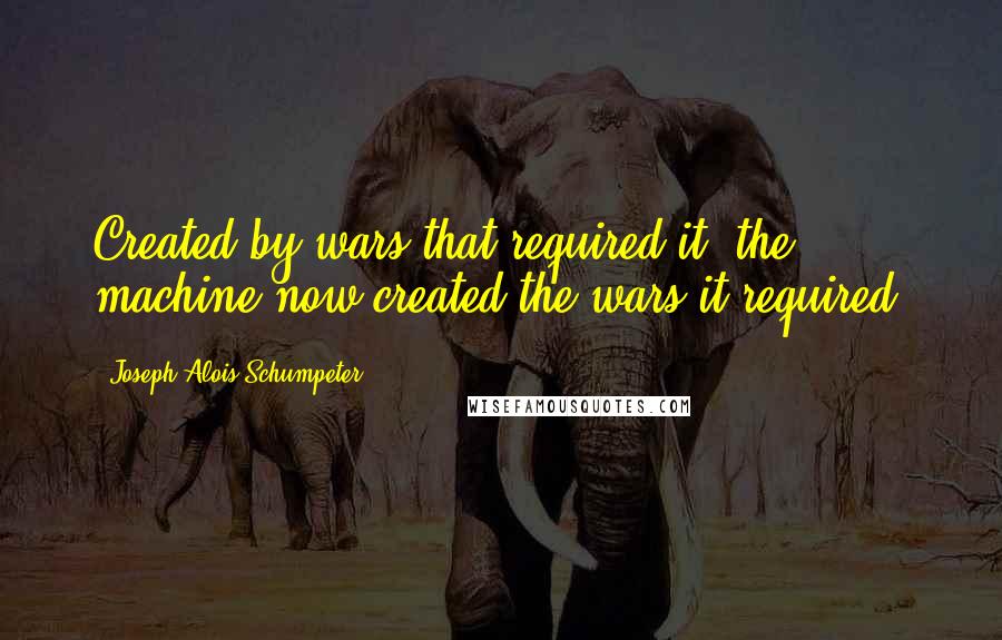 Joseph Alois Schumpeter Quotes: Created by wars that required it, the machine now created the wars it required.