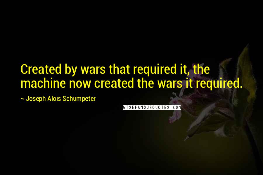 Joseph Alois Schumpeter Quotes: Created by wars that required it, the machine now created the wars it required.