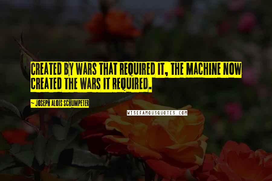 Joseph Alois Schumpeter Quotes: Created by wars that required it, the machine now created the wars it required.