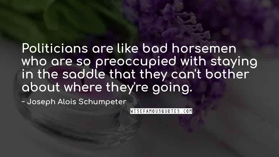 Joseph Alois Schumpeter Quotes: Politicians are like bad horsemen who are so preoccupied with staying in the saddle that they can't bother about where they're going.