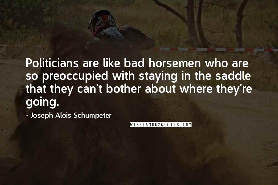 Joseph Alois Schumpeter Quotes: Politicians are like bad horsemen who are so preoccupied with staying in the saddle that they can't bother about where they're going.