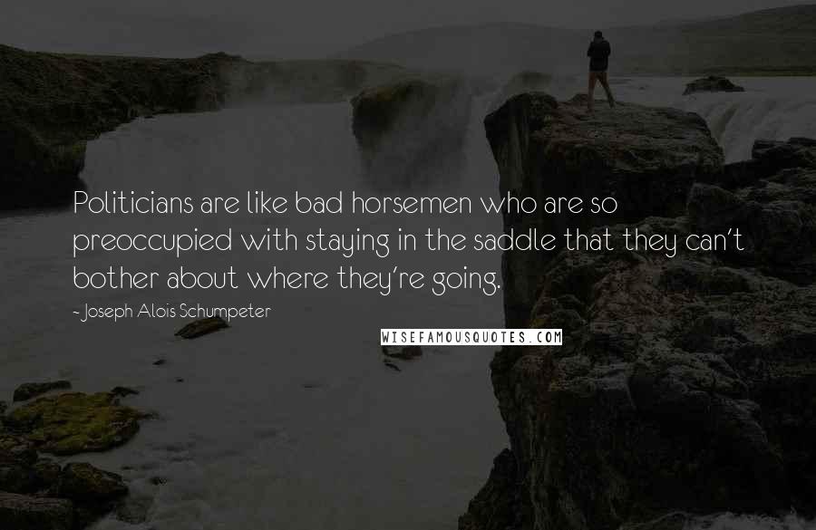 Joseph Alois Schumpeter Quotes: Politicians are like bad horsemen who are so preoccupied with staying in the saddle that they can't bother about where they're going.