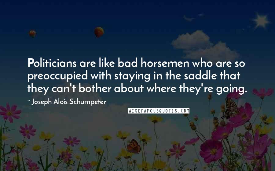 Joseph Alois Schumpeter Quotes: Politicians are like bad horsemen who are so preoccupied with staying in the saddle that they can't bother about where they're going.