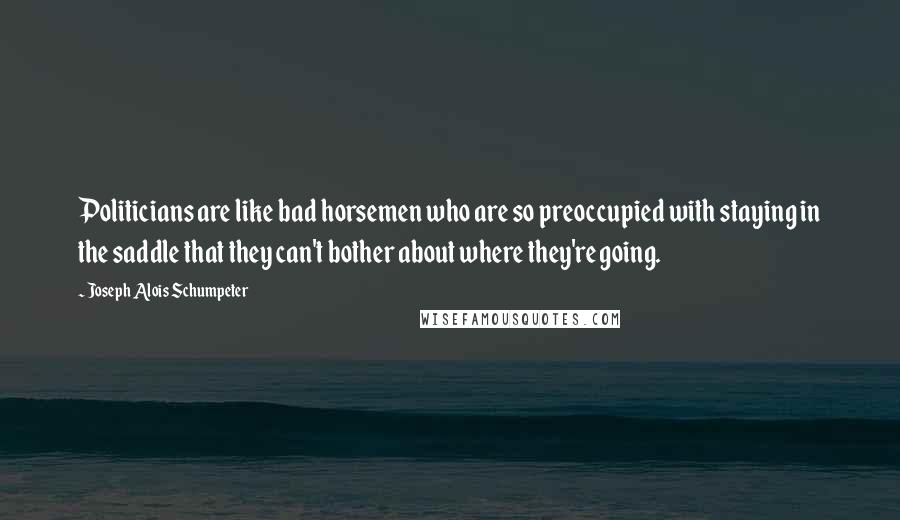 Joseph Alois Schumpeter Quotes: Politicians are like bad horsemen who are so preoccupied with staying in the saddle that they can't bother about where they're going.