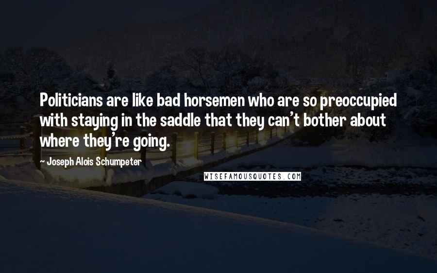 Joseph Alois Schumpeter Quotes: Politicians are like bad horsemen who are so preoccupied with staying in the saddle that they can't bother about where they're going.