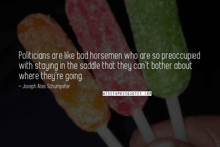 Joseph Alois Schumpeter Quotes: Politicians are like bad horsemen who are so preoccupied with staying in the saddle that they can't bother about where they're going.