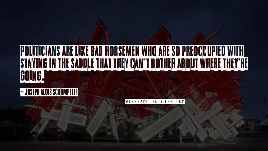 Joseph Alois Schumpeter Quotes: Politicians are like bad horsemen who are so preoccupied with staying in the saddle that they can't bother about where they're going.