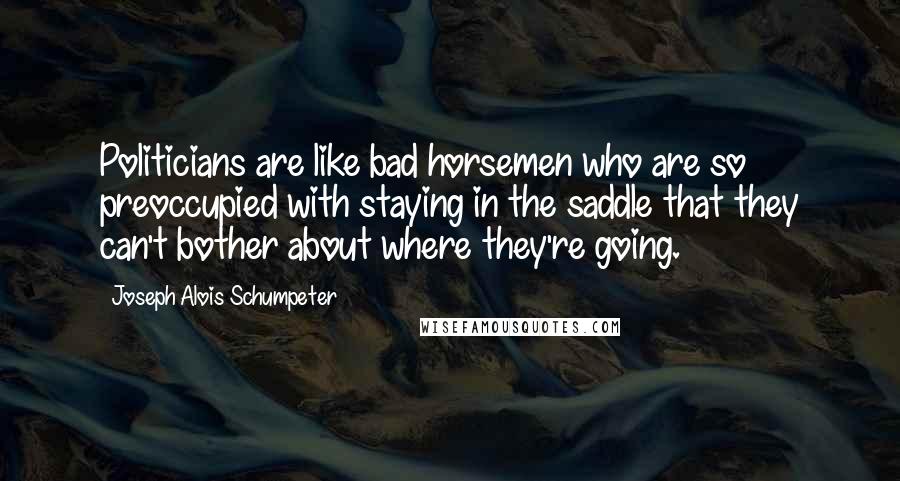 Joseph Alois Schumpeter Quotes: Politicians are like bad horsemen who are so preoccupied with staying in the saddle that they can't bother about where they're going.