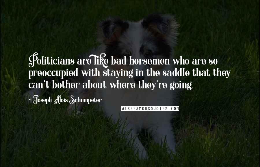 Joseph Alois Schumpeter Quotes: Politicians are like bad horsemen who are so preoccupied with staying in the saddle that they can't bother about where they're going.