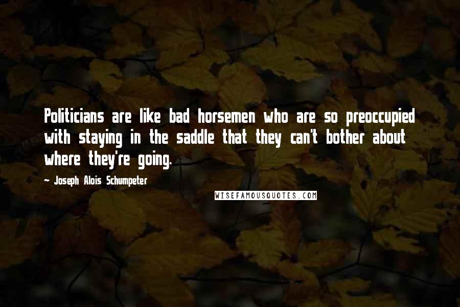 Joseph Alois Schumpeter Quotes: Politicians are like bad horsemen who are so preoccupied with staying in the saddle that they can't bother about where they're going.