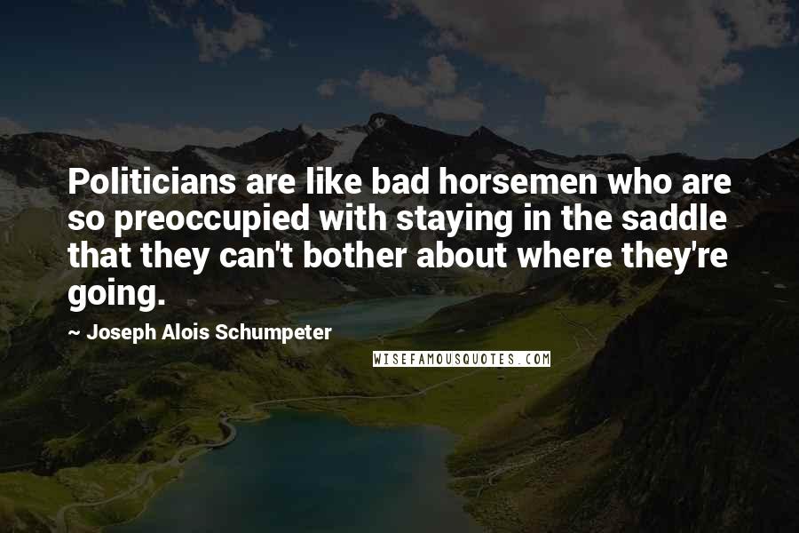 Joseph Alois Schumpeter Quotes: Politicians are like bad horsemen who are so preoccupied with staying in the saddle that they can't bother about where they're going.