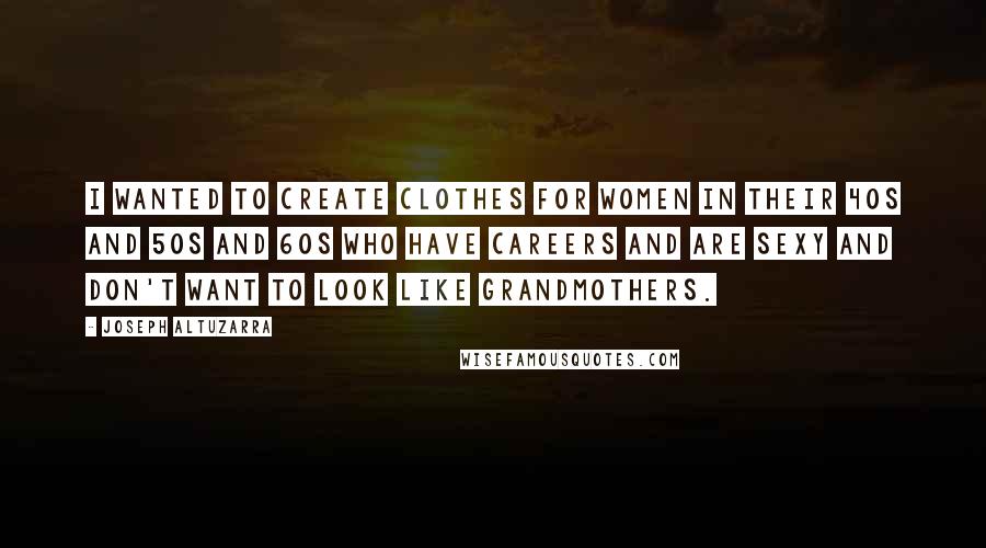 Joseph Altuzarra Quotes: I wanted to create clothes for women in their 40s and 50s and 60s who have careers and are sexy and don't want to look like grandmothers.