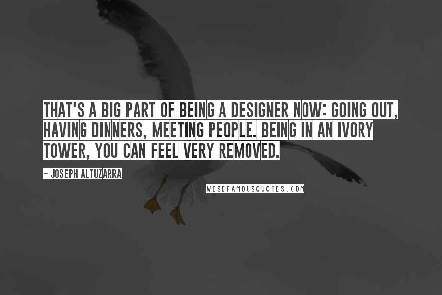 Joseph Altuzarra Quotes: That's a big part of being a designer now: going out, having dinners, meeting people. Being in an ivory tower, you can feel very removed.