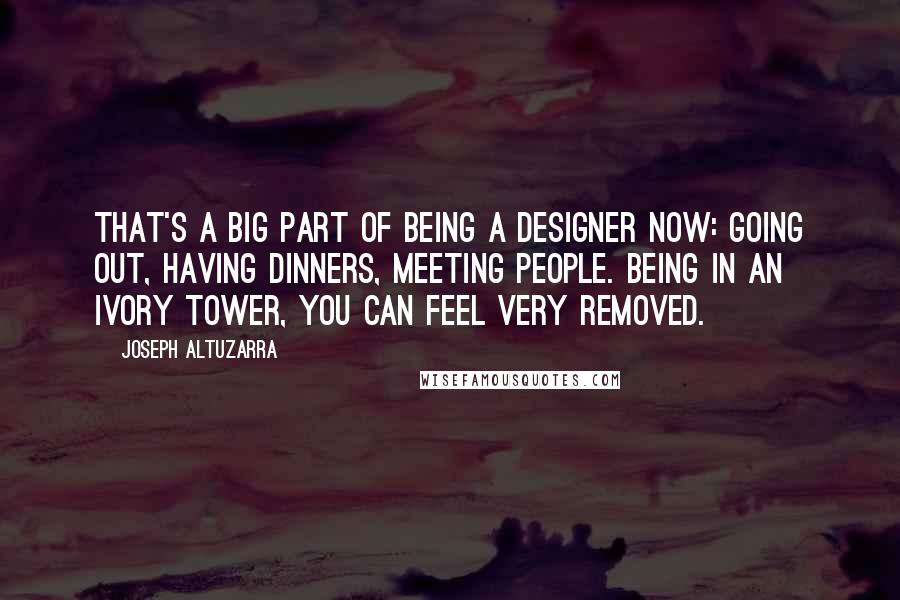 Joseph Altuzarra Quotes: That's a big part of being a designer now: going out, having dinners, meeting people. Being in an ivory tower, you can feel very removed.