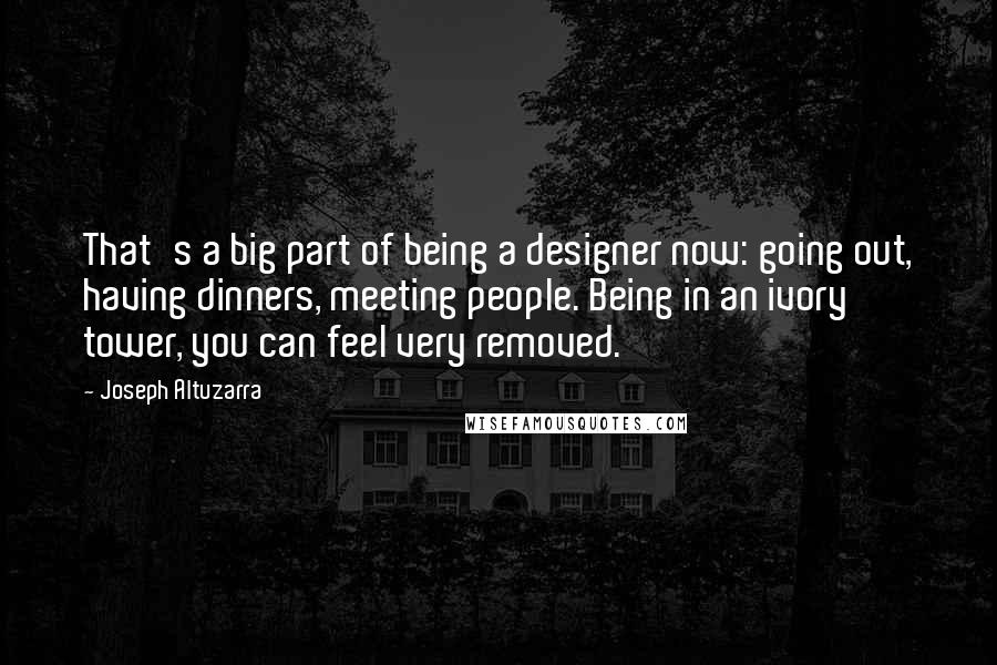 Joseph Altuzarra Quotes: That's a big part of being a designer now: going out, having dinners, meeting people. Being in an ivory tower, you can feel very removed.