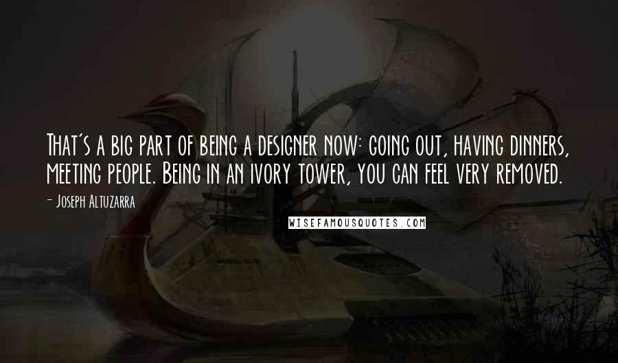 Joseph Altuzarra Quotes: That's a big part of being a designer now: going out, having dinners, meeting people. Being in an ivory tower, you can feel very removed.