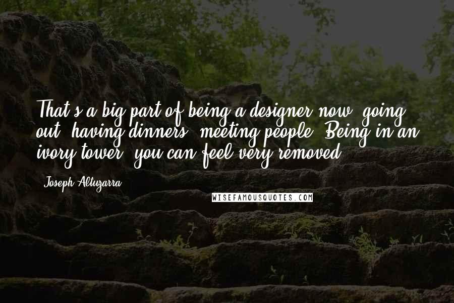 Joseph Altuzarra Quotes: That's a big part of being a designer now: going out, having dinners, meeting people. Being in an ivory tower, you can feel very removed.