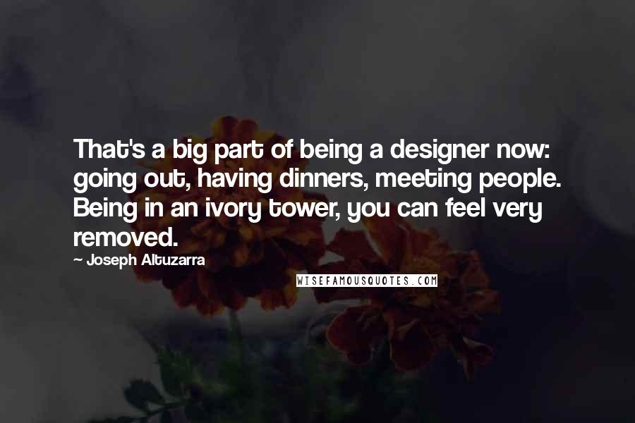 Joseph Altuzarra Quotes: That's a big part of being a designer now: going out, having dinners, meeting people. Being in an ivory tower, you can feel very removed.