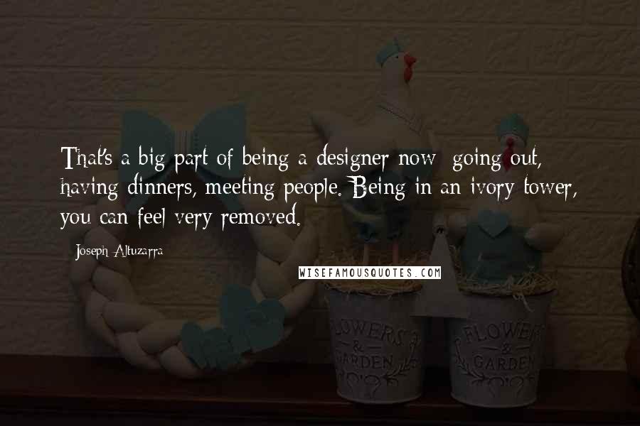 Joseph Altuzarra Quotes: That's a big part of being a designer now: going out, having dinners, meeting people. Being in an ivory tower, you can feel very removed.