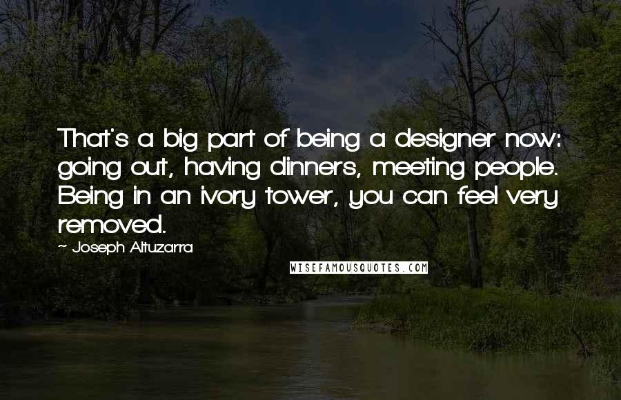 Joseph Altuzarra Quotes: That's a big part of being a designer now: going out, having dinners, meeting people. Being in an ivory tower, you can feel very removed.